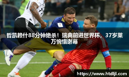 哲凯赖什88分钟绝杀！瑞典前进世界杯，37岁莱万惋惜谢幕